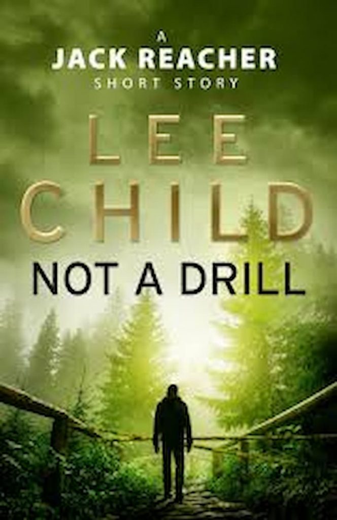 Not a Drill  - Jack Reacher Book 18.8 by Lee Child: Not a Drill is a short story by Lee Child. Full of action and adventure, not a drill unveils many new aspects of suspense and action. Jack is on the move and this time is hitch hiking for a short period and of a small town in the pleasant summer. But he does not know that this short flight and wandering would become the cause of the world tour. Also this short action is surely far more sinister than other novels of the same length and same stature.